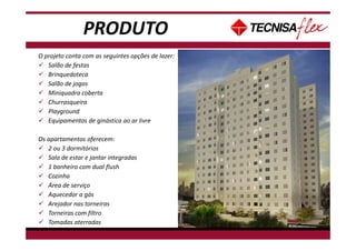 PRODUTO
O projeto conta com as seguintes opções de lazer:
Salão de festas
Brinquedoteca
Salão de jogos
Miniquadra coberta
Churrasqueira
Playground
Equipamentos de ginástica ao ar livre
Os apartamentos oferecem:
2 ou 3 dormitórios
Sala de estar e jantar integradas
1 banheiro com dual flush
Cozinha
Área de serviço
Aquecedor a gás
Arejador nas torneiras
Torneiras com filtro
Tomadas aterradas
 