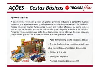 AÇÕES – Cestas Básicas
Ação Cesta Básica
A cidade de São Bernardo possui um grande potencial industrial e concentra diversas
empresas que representam um grande potencial econômico para o estado de São Paulo.
Nessas empresas muitos funcionários moram em regiões afastadas e, assim como a
maioria dos paulistanos, encontram dificuldades para chegarem até o local de trabalho.
Pensando nisso, oferecemos a ação de cestas básicas, com o objetivo de atrair possíveis
compradores que buscam mais facilidade de acesso e qualidade de vida.
- Ação de Marketing Direto nas cestas básicas
- A cesta de alimentos é um ótimo veículo que
abre excelentes oportunidades de negócios
- Público A, B, C e D
- Entrega na empresas
- Número de cestas básicas: 33304
 