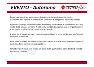 - Não tem data disponível para Café da manhã, pois há treinamento de espetáculo neste
período.
Para o local sugerimos a montagem do autorama dentro do stand de vendas.
O tamanho é de aproximadamente 60m² chamando a atenção dos potenciais clientes.
Pista com looping (conforme imagens anteriores), onde correm 8 participantes em uma
média de 96 pessoas por hora. A pista inclui também os plasmas para acompanhamento
e um locutor profissional para movimentar a atração.
A pista será sonorizada com músicas características e com um locutor profissional
animando o ambiente.
Além disso na pista e em todo o material de comunicação aparecerá o nome do produto
estabilizando-se na memória dos jogadores.
Para atrair ainda mais, será locado um carro de F1 que ficará na porta do stand, criando-
se assim um atrativo.
EVENTO - Autorama
 