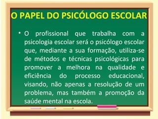 O PAPEL DO PSICÓLOGO ESCOLAR
• O profissional que trabalha com a
psicologia escolar será o psicólogo escolar
que, mediante a sua formação, utiliza-se
de métodos e técnicas psicológicas para
promover a melhora na qualidade e
eficiência do processo educacional,
visando, não apenas a resolução de um
problema, mas também a promoção da
saúde mental na escola.
 