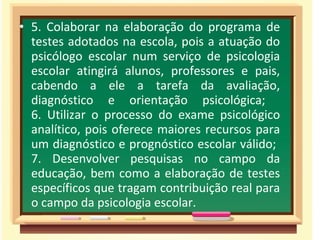 • 5. Colaborar na elaboração do programa de
testes adotados na escola, pois a atuação do
psicólogo escolar num serviço de psicologia
escolar atingirá alunos, professores e pais,
cabendo a ele a tarefa da avaliação,
diagnóstico e orientação psicológica;
6. Utilizar o processo do exame psicológico
analítico, pois oferece maiores recursos para
um diagnóstico e prognóstico escolar válido;
7. Desenvolver pesquisas no campo da
educação, bem como a elaboração de testes
específicos que tragam contribuição real para
o campo da psicologia escolar.
 
