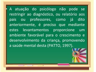 • A atuação do psicólogo não pode se
restringir ao diagnóstico, ou relatório aos
pais ou professores, como já dito
anteriormente, é preciso que mediante
estes levantamentos proporcione um
ambiente favorável para o crescimento e
desenvolvimento da criança, promovendo
a saúde mental desta (PATTO, 1997).
 