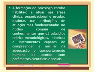 • A formação do psicólogo escolar
habilita-o a atuar nas áreas
clínica, organizacional e escolar,
distintas nas atribuições de
atuação mas fundamentadas no
núcleo comum de
conhecimentos que dá subsídios
teórico-metodológicos, técnicas
e instrumentos capazes de
compreender e auxiliar na
adequação o comportamento
humano de acordo com
parâmetros científicos e sociais
 