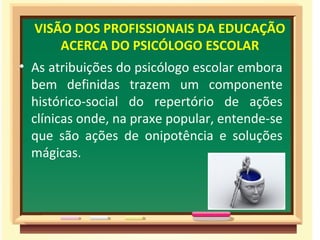 VISÃO DOS PROFISSIONAIS DA EDUCAÇÃO
ACERCA DO PSICÓLOGO ESCOLAR
• As atribuições do psicólogo escolar embora
bem definidas trazem um componente
histórico-social do repertório de ações
clínicas onde, na praxe popular, entende-se
que são ações de onipotência e soluções
mágicas.
 