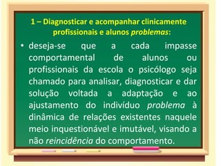 1 – Diagnosticar e acompanhar clinicamente
profissionais e alunos problemas:
• deseja-se que a cada impasse
comportamental de alunos ou
profissionais da escola o psicólogo seja
chamado para analisar, diagnosticar e dar
solução voltada a adaptação e ao
ajustamento do indivíduo problema à
dinâmica de relações existentes naquele
meio inquestionável e imutável, visando a
não reincidência do comportamento.
 