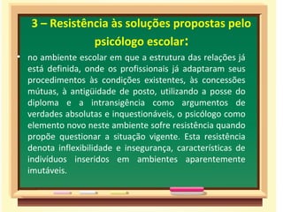3 – Resistência às soluções propostas pelo
psicólogo escolar:
• no ambiente escolar em que a estrutura das relações já
está definida, onde os profissionais já adaptaram seus
procedimentos às condições existentes, às concessões
mútuas, à antigüidade de posto, utilizando a posse do
diploma e a intransigência como argumentos de
verdades absolutas e inquestionáveis, o psicólogo como
elemento novo neste ambiente sofre resistência quando
propõe questionar a situação vigente. Esta resistência
denota inflexibilidade e insegurança, características de
indivíduos inseridos em ambientes aparentemente
imutáveis.
 