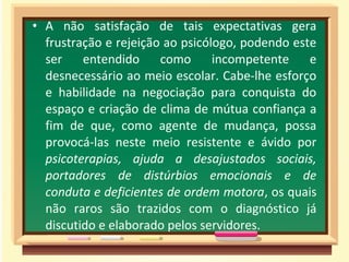 • A não satisfação de tais expectativas gera
frustração e rejeição ao psicólogo, podendo este
ser entendido como incompetente e
desnecessário ao meio escolar. Cabe-lhe esforço
e habilidade na negociação para conquista do
espaço e criação de clima de mútua confiança a
fim de que, como agente de mudança, possa
provocá-las neste meio resistente e ávido por
psicoterapias, ajuda a desajustados sociais,
portadores de distúrbios emocionais e de
conduta e deficientes de ordem motora, os quais
não raros são trazidos com o diagnóstico já
discutido e elaborado pelos servidores.
 