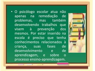 • O psicólogo escolar atua não
apenas na remediação de
problemas, mas também
desenvolvendo trabalhos que
visem à prevenção dos
mesmos. Por estar inserido na
escola é preciso que tenha
conhecimentos relacionados à
criança, suas fases de
desenvolvimento e de
aprendizagem, e sobre o
processo ensino-aprendizagem.
 