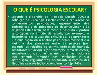 O QUE É PSICOLOGIA ESCOLAR?
• Segundo o dicionário de Psicologia Dorsch (2001) a
definição de Psicologia Escolar como a “aplicação de
conhecimentos psicológicos, especialmente dos
pedagógicos e da psicologia do desenvolvimento às
exigências da escola, bem como a pesquisa e prática
psicológicas no âmbito da escola, por exemplo, o
diagnóstico das causas das dificuldades de aprender e
sua eliminação ou a análise psico-organicossocial e a
melhoria dos processos entre as pessoas (por
exemplo, as relações de estima, cadeias do mundo),
dos fatores situacionais (por exemplo, clima da escola,
atmosfera do grupo) e das estruturas institucionais
(por exemplo, tamanho das instalações e sua
distribuição, regulamentos, no tocante à escolha das
disciplinas e à avaliação do rendimento)” (p. 763).
 