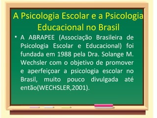A Psicologia Escolar e a Psicologia
Educacional no Brasil
• A ABRAPEE (Associação Brasileira de
Psicologia Escolar e Educacional) foi
fundada em 1988 pela Dra. Solange M.
Wechsler com o objetivo de promover
e aperfeiçoar a psicologia escolar no
Brasil, muito pouco divulgada até
então(WECHSLER,2001).
 