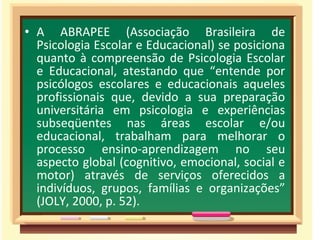 • A ABRAPEE (Associação Brasileira de
Psicologia Escolar e Educacional) se posiciona
quanto à compreensão de Psicologia Escolar
e Educacional, atestando que “entende por
psicólogos escolares e educacionais aqueles
profissionais que, devido a sua preparação
universitária em psicologia e experiências
subseqüentes nas áreas escolar e/ou
educacional, trabalham para melhorar o
processo ensino-aprendizagem no seu
aspecto global (cognitivo, emocional, social e
motor) através de serviços oferecidos a
indivíduos, grupos, famílias e organizações”
(JOLY, 2000, p. 52).
 