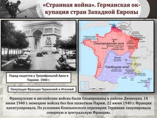 «Странная война». Германская ок-
купация стран Западной Европы
Французские и английские войска были блокированы в районе Дюнкерка. 14
июня 1940 г. немецкие войска без боя захватили Париж. 22 июня 1940 г. Франция
капитулировала. По условиям Компьенского перемирия Германия оккупировала
северную и центральную Францию.
Оккупация Франции Германией и Италией
Парад нацистов у Триумфальной Арки в
Париже. 1940 г.
 