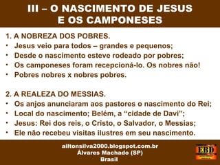 1. A NOBREZA DOS POBRES.
• Jesus veio para todos – grandes e pequenos;
• Desde o nascimento esteve rodeado por pobres;
• Os camponeses foram recepcioná-lo. Os nobres não!
• Pobres nobres x nobres pobres.
2. A REALEZA DO MESSIAS.
• Os anjos anunciaram aos pastores o nascimento do Rei;
• Local do nascimento; Belém, a “cidade de Davi”;
• Jesus: Rei dos reis, o Cristo, o Salvador, o Messias;
• Ele não recebeu visitas ilustres em seu nascimento.
III – O NASCIMENTO DE JESUS
E OS CAMPONESES
ailtonsilva2000.blogspot.com.br
Álvares Machado (SP)
Brasil
 