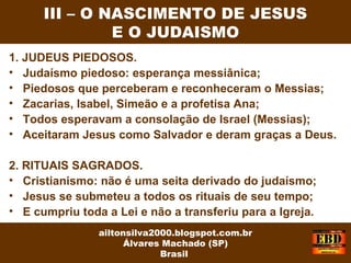 1. JUDEUS PIEDOSOS.
• Judaísmo piedoso: esperança messiânica;
• Piedosos que perceberam e reconheceram o Messias;
• Zacarias, Isabel, Simeão e a profetisa Ana;
• Todos esperavam a consolação de Israel (Messias);
• Aceitaram Jesus como Salvador e deram graças a Deus.
2. RITUAIS SAGRADOS.
• Cristianismo: não é uma seita derivado do judaísmo;
• Jesus se submeteu a todos os rituais de seu tempo;
• E cumpriu toda a Lei e não a transferiu para a Igreja.
III – O NASCIMENTO DE JESUS
E O JUDAISMO
ailtonsilva2000.blogspot.com.br
Álvares Machado (SP)
Brasil
 