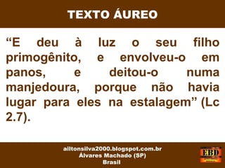 “E deu à luz o seu filho
primogênito, e envolveu-o em
panos, e deitou-o numa
manjedoura, porque não havia
lugar para eles na estalagem” (Lc
2.7).
ailtonsilva2000.blogspot.com.br
Álvares Machado (SP)
Brasil
TEXTO ÁUREO
 