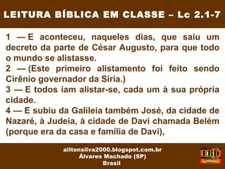 1 — E aconteceu, naqueles dias, que saiu um
decreto da parte de César Augusto, para que todo
o mundo se alistasse.
2 — (Este primeiro alistamento foi feito sendo
Cirênio governador da Síria.)
3 — E todos iam alistar-se, cada um à sua própria
cidade.
4 — E subiu da Galileia também José, da cidade de
Nazaré, à Judeia, à cidade de Davi chamada Belém
(porque era da casa e família de Davi),
LEITURA BÍBLICA EM CLASSE – Lc 2.1-7
ailtonsilva2000.blogspot.com.br
Álvares Machado (SP)
Brasil
 