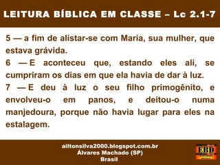 5 — a fim de alistar-se com Maria, sua mulher, que
estava grávida.
6 — E aconteceu que, estando eles ali, se
cumpriram os dias em que ela havia de dar à luz.
7 — E deu à luz o seu filho primogênito, e
envolveu-o em panos, e deitou-o numa
manjedoura, porque não havia lugar para eles na
estalagem.
LEITURA BÍBLICA EM CLASSE – Lc 2.1-7
ailtonsilva2000.blogspot.com.br
Álvares Machado (SP)
Brasil
 
