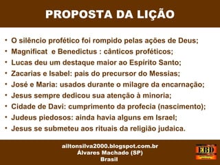 PROPOSTA DA LIÇÃO
ailtonsilva2000.blogspot.com.br
Álvares Machado (SP)
Brasil
• O silêncio profético foi rompido pelas ações de Deus;
• Magnificat e Benedictus : cânticos proféticos;
• Lucas deu um destaque maior ao Espírito Santo;
• Zacarias e Isabel: pais do precursor do Messias;
• José e Maria: usados durante o milagre da encarnação;
• Jesus sempre dedicou sua atenção à minoria;
• Cidade de Davi: cumprimento da profecia (nascimento);
• Judeus piedosos: ainda havia alguns em Israel;
• Jesus se submeteu aos rituais da religião judaica.
 