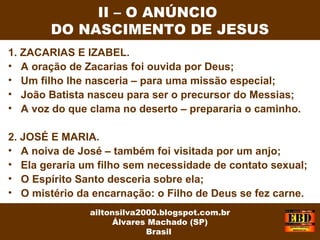 1. ZACARIAS E IZABEL.
• A oração de Zacarias foi ouvida por Deus;
• Um filho lhe nasceria – para uma missão especial;
• João Batista nasceu para ser o precursor do Messias;
• A voz do que clama no deserto – prepararia o caminho.
2. JOSÉ E MARIA.
• A noiva de José – também foi visitada por um anjo;
• Ela geraria um filho sem necessidade de contato sexual;
• O Espírito Santo desceria sobre ela;
• O mistério da encarnação: o Filho de Deus se fez carne.
II – O ANÚNCIO
DO NASCIMENTO DE JESUS
ailtonsilva2000.blogspot.com.br
Álvares Machado (SP)
Brasil
 
