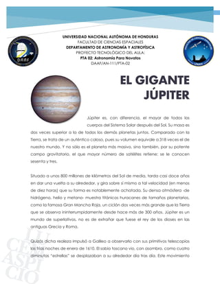 1PROYECTO TECNOLÓGICO GRUPO 02 | JÚPITER
UNIVERSIDAD NACIONAL AUTÓNOMA DE HONDURAS
FACULTAD DE CIENCIAS ESPACIALES
DEPARTAMENTO DE ASTRONOMÍA Y ASTROFÍSICA
PROYECTO TECNOLÓGICO DEL AULA:
PTA 02: Astronomía Para Novatos
DAAF/AN-111/PTA-02
EL GIGANTE
JÚPITER
Júpiter es, con diferencia, el mayor de todos los
cuerpos del Sistema Solar después del Sol. Su masa es
dos veces superior a la de todos los demás planetas juntos. Comparado con la
Tierra, se trata de un auténtico coloso, pues su volumen equivale a 318 veces el de
nuestro mundo. Y no sólo es el planeta más masivo, sino también, por su potente
campo gravitatorio, el que mayor número de satélites retiene: se le conocen
sesenta y tres.
Situado a unos 800 millones de kilómetros del Sol de media, tarda casi doce años
en dar una vuelta a su alrededor, y gira sobre sí mismo a tal velocidad (en menos
de diez horas) que su forma es notablemente achatada. Su densa atmósfera -de
hidrógeno, helio y metano- muestra titánicos huracanes de tamaños planetarios,
como la famosa Gran Mancha Roja, un ciclón dos veces más grande que la Tierra
que se observa ininterrumpidamente desde hace más de 300 años. Júpiter es un
mundo de superlativos, no es de extrañar que fuese el rey de los dioses en las
antiguas Grecia y Roma.
Quizás dicha realeza impulsó a Galileo a observarlo con sus primitivos telescopios
las frías noches de enero de 1610. El sabio toscano vio, con asombro, como cuatro
diminutas “estrellas” se desplazaban a su alrededor día tras día. Este movimiento
 
