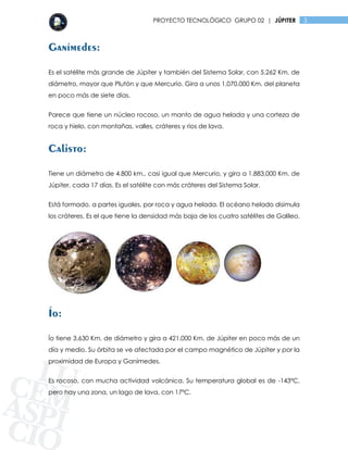 3PROYECTO TECNOLÓGICO GRUPO 02 | JÚPITER
Ganímedes:
Es el satélite más grande de Júpiter y también del Sistema Solar, con 5.262 Km. de
diámetro, mayor que Plutón y que Mercurio. Gira a unos 1.070.000 Km. del planeta
en poco más de siete días.
Parece que tiene un núcleo rocoso, un manto de agua helada y una corteza de
roca y hielo, con montañas, valles, cráteres y rios de lava.
Calisto:
Tiene un diámetro de 4.800 km., casi igual que Mercurio, y gira a 1.883.000 Km. de
Júpiter, cada 17 días. Es el satélite con más cráteres del Sistema Solar.
Está formado, a partes iguales, por roca y agua helada. El océano helado disimula
los cráteres. Es el que tiene la densidad más baja de los cuatro satélites de Galileo.
Ío:
Ío tiene 3.630 Km. de diámetro y gira a 421.000 Km. de Júpiter en poco más de un
día y medio. Su órbita se ve afectada por el campo magnético de Júpiter y por la
proximidad de Europa y Ganímedes.
Es rocoso, con mucha actividad volcánica. Su temperatura global es de -143ºC,
pero hay una zona, un lago de lava, con 17ºC.
 