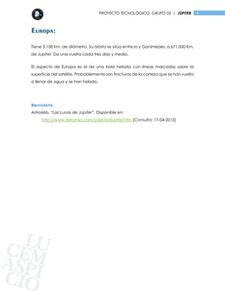 4PROYECTO TECNOLÓGICO GRUPO 02 | JÚPITER
Europa:
Tiene 3.138 Km. de diámetro. Su órbita se sitúa entre Io y Ganímedes, a 671.000 Km.
de Jupiter. Da una vuelta cada tres días y medio.
El aspecto de Europa es el de una bola helada con líneas marcadas sobre la
superficie del satélite. Probablemente son fracturas de la corteza que se han vuelto
a llenar de agua y se han helado.
BIBLIOGRAFÍA:
AstroMía. “Las Lunas de Júpiter”. Disponible en:
http://www.astromia.com/solar/satjupiter.htm [Consulta: 17-04-2015]
 