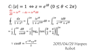 𝐶
𝑑𝑧
1 + 𝑧2
=
0
2𝜋
𝑖𝑒 𝑖𝜃
1 + 𝑒2𝑖𝜃
𝑑𝜃 =
0
2𝜋
𝑖𝑑𝜃
𝑒−𝑖𝜃 + 𝑒 𝑖𝜃
𝐶: 𝑧 = 1 ⇔ 𝑧 = 𝑒 𝑖𝜃 (0 ≤ 𝜃 < 2𝜋)
𝑑𝑧
𝑑𝜃
= 𝑖𝑒 𝑖𝜃 ∴ 𝑑𝑧 = 𝑖𝑒 𝑖𝜃 𝑑𝜃
2015/04/29 Hanpen Robot
=
𝑖
2 0
2𝜋
𝑑𝜃
𝑐𝑜𝑠𝜃
=
𝑖
2
log 𝑒 𝑡𝑎𝑛
𝜃
2
+
𝜋
4 0
2𝜋
∵ 𝑐𝑜𝑠𝜃 =
𝑒−𝑖𝜃+𝑒 𝑖𝜃
2
 