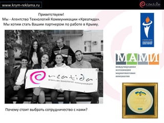 www.krym-­‐reklama.ru	
  
Приветствуем!	
  
Мы	
  -­‐	
  Агентство	
  Технологий	
  Коммуникации	
  «Креатида».	
  
Мы	
  хотим	
  стать	
  Вашим	
  партнером	
  по	
  работе	
  в	
  Крыму.	
  
Почему	
  стоит	
  выбрать	
  сотрудничество	
  с	
  нами?	
  
	
  
 