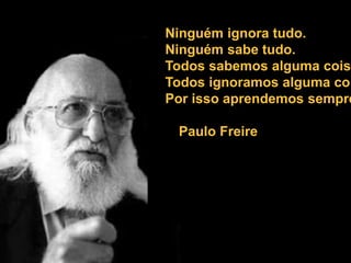 Ninguém ignora tudo.
Ninguém sabe tudo.
Todos sabemos alguma coisa
Todos ignoramos alguma coi
Por isso aprendemos sempre
Paulo Freire
 