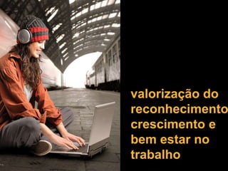 valorização do
reconhecimento
crescimento e
bem estar no
trabalho
 