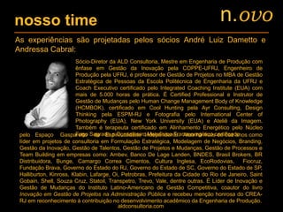 nosso time
As experiências são projetadas pelos sócios André Luiz Dametto e
Andressa Cabral:
Sócio-Diretor da ALD Consultoria, Mestre em Engenharia de Produção com
ênfase em Gestão da Inovação pela COPPE-UFRJ, Engenheiro de
Produção pela UFRJ, é professor de Gestão de Projetos no MBA de Gestão
Estratégica de Pessoas da Escola Politécnica de Engenharia da UFRJ e
Coach Executivo certificado pelo Integrated Coaching Institute (EUA) com
mais de 5.000 horas de prática. É Certified Professional e Instrutor de
Gestão de Mudanças pelo Human Change Management Body of Knowledge
(HCMBOK), certificado em Cool Hunting pela Ayr Consulting, Design
Thinking pela ESPM-RJ e Fotografia pelo International Center of
Photography (EUA), New York University (EUA) e Ateliê da Imagem.
Também é terapeuta certificado em Alinhamento Energético pelo Núcleo
Fogo Sagrado e Conselheiro Metafísico Transenergético certificado dezpelo Espaço Gasparetto de Espiritualidade Independente. Atua há mais de dez anos como
líder em projetos de consultoria em Formulação Estratégica, Modelagem de Negócios, Branding,
Gestão da Inovação, Gestão de Talentos, Gestão de Projetos e Mudanças, Gestão de Processos e
Team Building em empresas como: Ambev, Banco De Lage Landen, BNDES, Brasil Brokers, BR
Distribuidora, Bunge, Camargo Correa Cimentos, Cultura Inglesa, EcoRodovias, Fiocruz,
Fundação Brava, Governo do Estado do RJ, Governo do Estado de SC, Governo do Estado de SP,
Halliburton, Kinross, Klabin, Lafarge, Oi, Petrobras, Prefeitura da Cidade do Rio de Janeiro, Saint
Gobain, Shell, Souza Cruz, Statoil, Transpetro, Trevo, Vale, dentre outras. É Líder de Inovação e
Gestão de Mudanças do Instituto Latino-Americano de Gestão Competitiva, coautor do livro
Inovação em Gestão de Projetos na Administração Pública e recebeu menção honrosa do CREA-
RJ em reconhecimento à contribuição no desenvolvimento acadêmico da Engenharia de Produção.
aldconsultoria.com
n.ovo
 