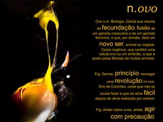 Ovo s.m. Biologia. Célula que resulta
da fecundação, fusão de
um gameta masculino e de um gameta
feminino, e que, por divisão, dará um
novo ser, animal ou vegetal.
Corpo orgânico, que contém uma
célula-ovo ou um embrião, e que é
posto pelas fêmeas de muitos animais.
Fig. Germe, princípio: esmagar
uma revolução no ovo.
Ovo de Colombo, coisa que não se
soube fazer e que se acha fácil
depois de vê-la realizada por outrem.
Fig. Andar sobre ovos, andar, agir
com precaução.
n.ovo
 
