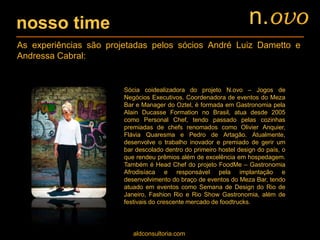 nosso time
Sócia coidealizadora do projeto N.ovo – Jogos de
Negócios Executivos. Coordenadora de eventos do Meza
Bar e Manager do Oztel, é formada em Gastronomia pela
Alain Ducasse Formation no Brasil, atua desde 2005
como Personal Chef, tendo passado pelas cozinhas
premiadas de chefs renomados como Olivier Anquier,
Flávia Quaresma e Pedro de Artagão. Atualmente,
desenvolve o trabalho inovador e premiado de gerir um
bar descolado dentro do primeiro hostel design do país, o
que rendeu prêmios além de excelência em hospedagem.
Também é Head Chef do projeto FoodMe – Gastronomia
Afrodisíaca e responsável pela implantação e
desenvolvimento do braço de eventos do Meza Bar, tendo
atuado em eventos como Semana de Design do Rio de
Janeiro, Fashion Rio e Rio Show Gastronomia, além de
festivais do crescente mercado de foodtrucks.
aldconsultoria.com
As experiências são projetadas pelos sócios André Luiz Dametto e
Andressa Cabral:
n.ovo
 