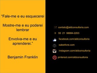  contato@aldconsultoria.com
 55 21 98884-2203
facebook.com/aldconsultoria
saberlivre.com
instagram.com/aldconsultoria
pinterest.com/aldconsultoria
“Fale-me e eu esquecerei
Mostre-me e eu poderei
lembrar
Envolva-me e eu
aprenderei.”
Benjamin Franklin
 