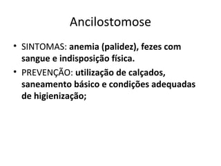 Ancilostomose
• SINTOMAS: anemia (palidez), fezes com
sangue e indisposição física.
• PREVENÇÃO: utilização de calçados,
saneamento básico e condições adequadas
de higienização;
 