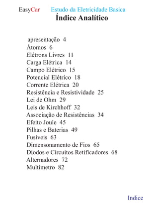EasyCar Estudo da Eletricidade Basica
01 Indices 1
Índice Analítico
01 Indices
04 apresentação 4
06 Átomos 6
11 Elétrons Livres 11
14 Carga Elétrica 14
15 Campo Elétrico 15
18 Potencial Elétrico 18
20 Corrente Elétrica 20
25 Resistência e Resistividade 25
29 Lei de Ohm 29
32 Leis de Kirchhoff 32
34 Associação de Resistências 34
45 Efeito Joule 45
49 Pilhas e Baterias 49
63 Fusíveis 63
65 Dimensonamento de Fios 65
68 Diodos e Circuitos Retificadores 68
72 Alternadores 72
82 Multímetro 82
 