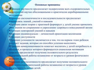Основные принципы
Принцип научности предполагает подкрепление всех оздоровительных
мероприятий научно обоснованными и практически апробированными
методиками
Принцип систематичности и последовательности предполагает
взаимосвязь знаний, умений и навыков
Принцип связи теории с практикой формирует у детей умение применять
свои знания по сохранению и укреплению здоровья в повседневной жизни
Принцип повторений умений и навыков
Принцип индивидуально – личностной ориентации воспитания
Принцип доступности
Принцип успешности заключается в том, что на первом этапе ребенок
получает задания, которые он способен успешно выполнить
Принцип коммуникативности помогает воспитать у детей потребность в
общении, в процессе которого формируется социальная мотивация
здоровья предполагает получение положительного результата
оздоровительной работы независимо от возраста и уровня физического
развития детей.
Принцип результативности предполагает получение положительного
результата оздоровительной работы независимо от возраста и уровня
физического развития детей.
 
