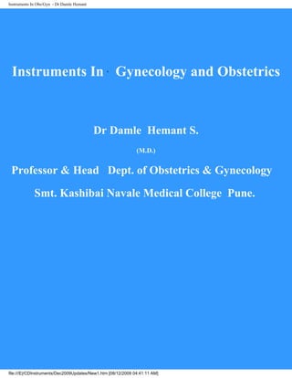 Instruments In Obs/Gyn - Dr Damle Hemant
Instruments In Gynecology and Obstetrics
Dr Damle Hemant S.
(M.D.)
Professor & Head Dept. of Obstetrics & Gynecology
Smt. Kashibai Navale Medical College Pune.
file:///E|/CDInstruments/Dec2009Updates/New1.htm [08/12/2009 04:41:11 AM]
 