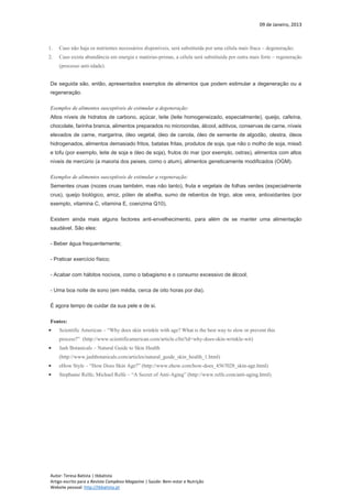 09 de Janeiro, 2013
Autor: Teresa Batista | tbbatista
Artigo escrito para a Revista Complexo Magazine | Saúde: Bem-estar e Nutrição
Website pessoal: http://tbbatista.pt
1. Caso não haja os nutrientes necessários disponíveis, será substituída por uma célula mais fraca – degeneração;
2. Caso exista abundância em energia e matérias-primas, a célula será substituída por outra mais forte – regeneração
(processo anti-idade).
De seguida são, então, apresentados exemplos de alimentos que podem estimular a degeneração ou a
regeneração.
Exemplos de alimentos susceptíveis de estimular a degeneração:
Altos níveis de hidratos de carbono, açúcar, leite (leite homogeneizado, especialmente), queijo, cafeína,
chocolate, farinha branca, alimentos preparados no microondas, álcool, aditivos, conservas de carne, níveis
elevados de carne, margarina, óleo vegetal, óleo de canola, óleo de semente de algodão, olestra, óleos
hidrogenados, alimentos demasiado fritos, batatas fritas, produtos de soja, que não o molho de soja, missô
e tofu (por exemplo, leite de soja e óleo de soja), frutos do mar (por exemplo, ostras), alimentos com altos
níveis de mercúrio (a maioria dos peixes, como o atum), alimentos geneticamente modificados (OGM).
Exemplos de alimentos susceptíveis de estimular a regeneração:
Sementes cruas (nozes cruas também, mas não tanto), fruta e vegetais de folhas verdes (especialmente
crus), queijo biológico, arroz, pólen de abelha, sumo de rebentos de trigo, aloe vera, antioxidantes (por
exemplo, vitamina C, vitamina E, coenzima Q10).
Existem ainda mais alguns factores anti-envelhecimento, para além de se manter uma alimentação
saudável. São eles:
- Beber água frequentemente;
- Praticar exercício físico;
- Acabar com hábitos nocivos, como o tabagismo e o consumo excessivo de álcool;
- Uma boa noite de sono (em média, cerca de oito horas por dia).
É agora tempo de cuidar da sua pele e de si.
Fontes:
 Scientific American – “Why does skin wrinkle with age? What is the best way to slow or prevent this
process?” (http://www.scientificamerican.com/article.cfm?id=why-does-skin-wrinkle-wit)
 Jash Botanicals – Natural Guide to Skin Health
(http://www.jashbotanicals.com/articles/natural_guide_skin_health_1.html)
 eHow Style – “How Does Skin Age?” (http://www.ehow.com/how-does_4567028_skin-age.html)
 Stephanie Relfe; Michael Relfe – “A Secret of Anti-Aging” (http://www.relfe.com/anti-aging.html)
 