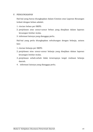 Modul 2- Kebijakan Akuntansi Pemerintah Daerah 19
F. PENGUNGKAPAN
Hal-hal yang harus diungkapkan dalam Catatan atas Laporan Keuangan
terkait dengan beban adalah:
1. rincian beban per SKPD.
2. penjelasan atas unsur-unsur beban yang disajikan dalam laporan
keuangan lembar muka.
3. informasi lainnya yang dianggap perlu.
Hal-hal yang perlu diungkapkan sehubungan dengan belanja, antara
lain:
1. rincian belanja per SKPD.
2. penjelasan atas unsur-unsur belanja yang disajikan dalam laporan
keuangan lembar muka.
3. penjelasan sebab-sebab tidak terserapnya target realisasi belanja
daerah.
4. informasi lainnya yang dianggap perlu.
 
