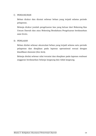 Modul 2- Kebijakan Akuntansi Pemerintah Daerah 14
C. PENGUKURAN
Beban diukur dan dicatat sebesar beban yang terjadi selama periode
pelaporan.
Belanja diukur jumlah pengeluaran kas yang keluar dari Rekening Kas
Umum Daerah dan atau Rekening Bendahara Pengeluaran berdasarkan
azas bruto.
D. PENILAIAN
Beban dinilai sebesar akumulasi beban yang terjadi selama satu periode
pelaporan dan disajikan pada laporan operasional sesuai dengan
klasifikasi ekonomi (line item).
Belanja dinilai sebesar nilai tercatat dan disajikan pada laporan realisasi
anggaran berdasarkan belanja langsung dan tidak langsung.
 