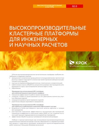 02.0ВЫСОКОПРОИЗВОДИТЕЛЬНЫЕ
КЛАСТЕРЫ
Высокопроизводительные
кластерные платформы
для инженерных
и научных расчетов
№1 в России по созданию ИТ-инфраструктур*
В России высокопроизводительные вычислительные платформы наиболее вос-
требованы в следующих отраслях:
•	 авиационная и космическая промышленность (газодинамические, прочностные
расчеты и задачи структурного анализа при проектировании авиационных дви-
гателей и конструкций);
•	 научные исследования (фармацевтические, генетические и климатические);
•	 нефтегазовая отрасль (обработка результатов разведки месторождений угле-
водородного сырья, прогнозирование запасов нефти и газа);
•	 образование.
Преимущества использования HPC-платформ
для компаний машиностроительного профиля:
•	 повышение эффективности работы проектировщиков;
•	 снижение стоимости проектирования за счет уменьшения количества опыт-
ных образцов изделий;
•	 сокращение времени проектирования изделий;
•	 укрепление имиджа наукоемкого предприятия.
Преимущества использования HPC-платформ
для сервисных и добывающих компаний нефтегазового сектора:
•	 возможность более достоверного прогноза запасов нефтяных и газовых
месторождений;
•	 всестороннее повышение эффективности эксплуатации месторождений,
повышение коэффициента извлечения нефти (КИН) за счет создания посто-
янно действующих гидродинамических моделей месторождений;
•	 эффективная обработка данных трехмерной сейсмической разведки.
Учебные и научные организации при использовании высокопроизводительных
вычислительных комплексов выводят качество образования на современный миро-
вой уровень и существенно расширяют возможности научно-исследовательских
работ, связанных с большими объемами вычислений.
 