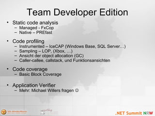 Team Developer Edition
• Static code analysis
– Managed - FxCop
– Native – PREfast
• Code profiling
– Instrumented – IceCAP (Windows Base, SQL Server…)
– Sampling – LOP, (Xbox, …)
– Ansicht der object allocation (GC)
– Caller-callee, callstack, und Funktionsansichten
• Code coverage
– Basic Block Coverage
• Application Verifier
– Mehr: Michael Willers fragen 
 