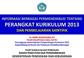 INFORMASI BERBAGAI PERMENDIKBUD TENTANG
PERANGKAT KURIKULUM 2013
DAN PEMBELAJARAN SAINTIFIK
KEMENTERIAN PENDIDIKAN DAN KEBUDAYAAN
Dr. HERRY WIDYASTONO, PU
Peneliti Utama/Pembina Utama, Gol IV/e
Penanggung Jawab Kegiatan Pengembangan Kurikulum 2013
Kepala Bidang Kurikulum dan Perbukuan Pendidikan Menengah
PUSAT KURIKULUM DAN PERBUKUAN
BADAN PENELITIAN DAN PENGEMBANGAN
 