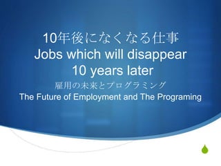 S
10年後になくなる仕事
Jobs which will disappear
10 years later
雇用の未来とプログラミング
The Future of Employment and The Programing
 