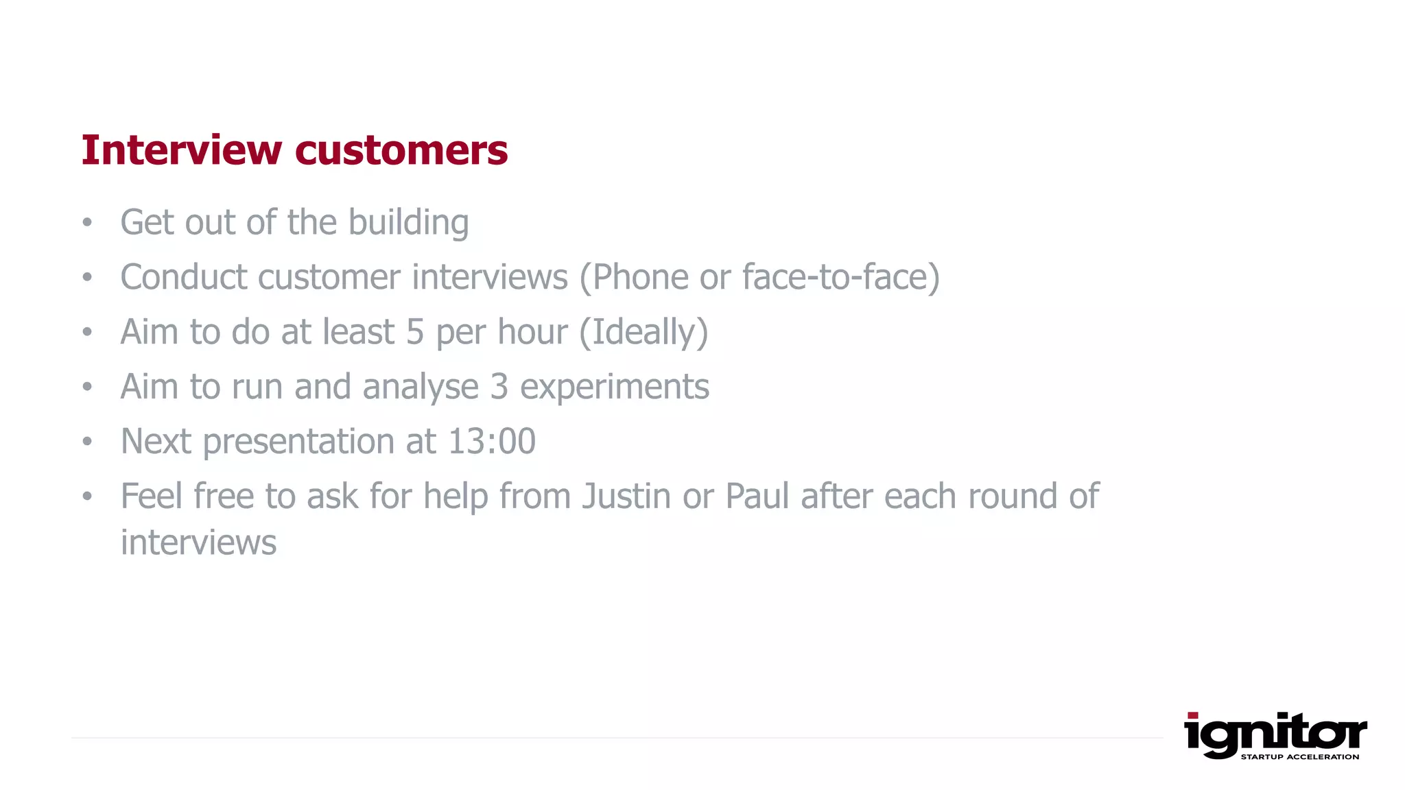 Interview customers
• Get out of the building
• Conduct customer interviews (Phone or face-to-face)
• Aim to do at least 5 per hour (Ideally)
• Aim to run and analyse 3 experiments
• Next presentation at 13:00
• Feel free to ask for help from Justin or Paul after each round of
interviews
 
