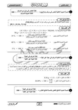 49
ُٖ‫اىثا‬ ‫اىتاب‬ٖ‫اىهٍ٘٘ائ‬ ‫اىتدي٘و‬
2016
‫(ثٌؾض٠ت١ز‬ ‫ثٌٌّٛ١ز‬ ‫ثٌىضٍز‬ٌ )NH4NO3( =O3)( +N2)( +H4)
=(163( + )142( + )14)=80 g
ٓ١‫ٌٍٕ١ضشٚچ‬ ‫ثٌّتٛ٠ز‬ ‫ثٌٕغذز‬=
ٌٌّٛ‫ث‬ ‫ثٌىضٍز‬ٚ‫ٌٍٕ١ضش‬ ‫١ز‬‫چ‬ٓ١(28)
100=35 %
َٛ١ِٔٛ٤‫ث‬ ‫ٌٕضشثس‬ ‫ثٌٌّٛ١ز‬ ‫ثٌىضٍز‬(80)
‫ثٌّتٛ٠ز‬ ‫ثٌٕغذز‬‫ٌ٥وغ‬‫چ‬ٓ١=
‫ٌ٥وغ‬ ‫ثٌٌّٛ١ز‬ ‫ثٌىضٍز‬‫چ‬ٓ١(48)
100=60 %
َٛ١ِٔٛ٤‫ث‬ ‫ٌٕضشثس‬ ‫ثٌٌّٛ١ز‬ ‫ثٌىضٍز‬(80)
‫ثٌّتٛ٠ز‬ ‫ثٌٕغذز‬ٚ‫ٌٍٙ١ذس‬‫چ‬ٓ١=
‫ثٌٌّٛ١ز‬ ‫ثٌىضٍز‬ٚ‫ٌٍٙ١ذس‬‫چ‬ٓ١(4)
100=5 %
َٛ١ِٔٛ٤‫ث‬ ‫ٌٕضشثس‬ ‫ثٌٌّٛ١ز‬ ‫ثٌىضٍز‬(80)
∵ٌ‫ث‬ ‫ِجء‬ ‫وضٍز‬ٍ‫ضذ‬‫ش‬=1.47–1.11=0.36 g
∴= ‫ثٌضذٍش‬ ‫ٌّجء‬ ‫ثٌّتٛ٠ز‬ ‫ثٌٕغذز‬
0.36
24.49% 100
1.47
 
‫ٍشمت‬ ٜ‫ف‬ ‫ىؼْصش‬ ‫اىنتيٞخ‬ ‫اىَئ٘ٝخ‬ ‫اىْلجخ‬(g/g%)=×100
‫اىَشمت‬ ٍِ ‫ٍ٘ه‬ ٜ‫ف‬ ‫اىؼْصش‬ ‫متيخ‬
‫ىيَشمت‬ ‫اىَ٘ىٞخ‬ ‫اىنتيخ‬
‫احسب‬‫األمننٌنم‬ ‫نترات‬ ‫مركب‬ ً‫ف‬ ‫عنصر‬ ‫لكل‬ ‫المئنٌة‬ ‫النسبة‬(NH4NO3)
[H=1 , O=16 , N=14]
‫اإلجـــابة‬
‫مثـال‬(9)
= ‫ّقٞخ‬ ‫غٞش‬ ‫ػْٞخ‬ ٜ‫ف‬ ‫ىَشمت‬ ‫اىنتيٞخ‬ ‫اىَئ٘ٝخ‬ ‫اىْلجخ‬×100
‫اىؼْٞخ‬ ٜ‫ف‬ ‫اىَشمت‬ ‫متيخ‬
‫اىْقٞخ‬ ‫غٞش‬ ‫اىؼْٞخ‬ ‫متيخ‬
6
7
‫وٍٛس٠ذ‬ ِٓ ‫ع١ٕز‬ ‫وضٍز‬ ‫وجٔش‬ ‫إرث‬َٛ١‫ثٌىجٌغ‬‫ثٌّضٙذسس‬CaCl2.XH2Oٟ٘1.47 gً‫ث‬‫شذ٠ذ‬ ً‫ج‬ٕ١‫صغخ‬ ‫ٚعخٕش‬
‫فٛؽذس‬ ‫وضٍضٙج‬ ‫عذضش‬ ْ‫أ‬ ٌٝ‫إ‬1.11 g،‫ثٌّضٙذسس‬ ‫ثٌىٍٛس٠ذ‬ ِٓ ‫ثٌضذٍش‬ ‫ٌّجء‬ ‫ثٌّتٛ٠ز‬ ‫ثٌٕغذز‬ ‫ثفغخ‬.
‫اإلجـــابة‬
‫مثـال‬(10)
‫اىَئ٘ٝخ‬ ‫اىْلجخ‬ٛ‫اىْظش‬ ‫ج‬ ‫ىيْب‬ ‫ثبىْلجخ‬ ٜ‫اىفؼي‬ ‫ج‬ ‫ىيْب‬=×100
‫اىؼْٞخ‬ ٜ‫ف‬ ‫اىَشمت‬ ‫متيخ‬
ْ‫اى‬ ‫غٞش‬ ‫اىؼْٞخ‬ ‫متيخ‬‫قٞخ‬
8
 
