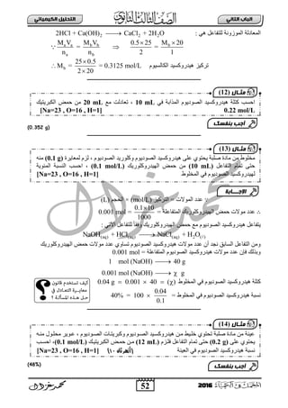 52
ُٖ‫اىثا‬ ‫اىتاب‬ٖ‫اىهٍ٘٘ائ‬ ‫اىتدي٘و‬
2016
: ٟ٘ ً‫ٌٍضفجع‬ ‫ثٌّٛصٚٔز‬ ‫ثٌّعجدٌز‬2 2 22HCl + Ca(OH) CaCl + 2H O
a a b b b
a b
M V M V 0.5 25 M 20
= =
n n 2 1
 

‫الكالسٌنم‬ ‫هٌدرنكسٌد‬ ‫تركٌز‬b
25 0.5
M = = 0.3125 mol/L
2 20



‫ـــــــــــــــــــــــــــــــــــــــــــــــــــــــــــــــــــــــــــــــــ‬
(0.352 g)
‫ـــــــــــــــــــــــــــــــــــــــــــــــــــــــ‬‫ــــــــــــــــــــــــــ‬
∵‫ثٌضشو١ض‬ = ‫ثٌّٛالس‬ ‫عذد‬(mol/L)×ُ‫ثٌقؾ‬(L)
∴‫فّغ‬ ‫ِٛالس‬ ‫عذد‬= ‫ثٌّضفجعٍز‬ ‫ثٌٙ١ذسٚوٍٛس٠ه‬
0.1 10
1000

=0.001 mol
: ٟ‫ث٢ص‬ ً‫ٌٍضفجع‬ ً‫ج‬‫ٚفم‬ ‫ثٌٙ١ذسٚوٍٛس٠ه‬ ‫فّغ‬ ‫ِى‬ َٛ٠‫ثٌظٛد‬ ‫٘١ذسٚوغ١ذ‬ ً‫٠ضفجع‬
(aq) (aq) (aq) 2 ( )NaOH + HCl NaCl + H O
‫ثٌٙ١ذسٚوٍٛس٠ه‬ ‫فّغ‬ ‫ِٛالس‬ ‫عذد‬ ٞٚ‫صغج‬ َٛ٠‫ثٌظٛد‬ ‫٘١ذسٚوغ١ذ‬ ‫ِٛالس‬ ‫عذد‬ ْ‫أ‬ ‫ٔؾذ‬ ‫ثٌغجدك‬ ً‫ثٌضفجع‬ ِٓٚ
= ‫ثٌّضفجعٍز‬ َٛ٠‫ثٌظٛد‬ ‫٘١ذسٚوغ١ذ‬ ‫ِٛالس‬ ‫عذد‬ ْ‫فئ‬ ‫ٚدزٌه‬0.001 mol
1 mol (NaOH) 40 g
0.001 mol (NaOH) g

 
‫ثٌّخٍٛؽ‬ ٟ‫ف‬ َٛ٠‫ثٌظٛد‬ ‫٘١ذسٚوغ١ذ‬ ‫وضٍز‬0.04 g 0.001 40 ( )   
‫٘١ذس‬ ‫ٔغذز‬= ‫ثٌّخٍٛؽ‬ ٟ‫ف‬ َٛ٠‫ثٌظٛد‬ ‫ٚوغ١ذ‬
0.04
40% = 100
0.1

‫ـــــــــــــــــــــــــــــــــــــــــــــــــــــــــــــــــــــــــــــــــ‬
(48%)
‫٘١ذس‬ ٍٝ‫ع‬ ٞٛ‫٠قض‬ ‫طٍذز‬ ‫ِجدر‬ ِٓ ‫ِخٍٛؽ‬َٛ٠‫ثٌظٛد‬ ‫ٚوٍٛس٠ذ‬ َٛ٠‫ثٌظٛد‬ ‫ٚوغ١ذ‬،‫ٌّعج٠شر‬ َ‫ٌض‬(0.1 g)ِٕٗ
ً‫ثٌضفجع‬ َ‫صّج‬ ٝ‫فض‬(10 mL)‫ثٌٙ١ذسٚوٍٛس٠ه‬ ‫فّغ‬ ِٓ(0.1 mol/L)،‫ثفغخ‬ٌ‫ث‬‫ٕغذز‬‫ثٌّتٛ٠ز‬
ٌ‫ثٌّخٍٛؽ‬ ٟ‫ف‬ َٛ٠‫ثٌظٛد‬ ‫ٙ١ذسٚوغ١ذ‬[Na=23 , O=16 , H=1]
‫اإلجـــابة‬
‫مثـال‬(13)
ٟ‫ف‬ ‫ثٌّزثدز‬ َٛ٠‫ثٌظٛد‬ ‫٘١ذسٚوغ١ذ‬ ‫وضٍز‬ ‫ثفغخ‬10 mL‫صعجدٌش‬ ،‫ِى‬20 mL‫ثٌىذش٠ض١ه‬ ‫فّغ‬ ِٓ
0.22 mol/L[Na=23 , O=16 , H=1]
‫بنفسك‬ ‫أجب‬
‫مثـال‬(12)
ٗ‫ِٕب‬ ‫ِقٍبٛي‬ ‫عبٛ٠ش‬ ، َٛ٠‫ثٌظبٛد‬ ‫ٚوذش٠ضبجس‬ َٛ٠‫ثٌظبٛد‬ ‫٘١ذسٚوغب١ذ‬ ٓ‫ِب‬ ‫خٍب١ؾ‬ ٞٛ‫صقض‬ ‫طٍذز‬ ‫ِجدر‬ ِٓ ‫ع١ٕز‬
ٍٝ‫ع‬ ٞٛ‫٠قض‬(0.2 g)َ‫فٍبض‬ ً‫ثٌضفجع‬ َ‫صّج‬ ٝ‫فض‬(12 mL)‫ثٌىذش٠ض١به‬ ‫فّبغ‬ ٓ‫ِب‬(0.1 mol/L)‫ثفغبخ‬ ،
‫ثٌع١ٕز‬ ٟ‫ف‬ َٛ٠‫ثٌظٛد‬ ‫٘١ذسٚوغ١ذ‬ ‫ٔغذز‬‫ثان‬ ‫(أزهر‬11)[Na=23 , O=16 , H=1]
‫بنفسك‬ ‫أجب‬
‫مثـال‬(14)
 