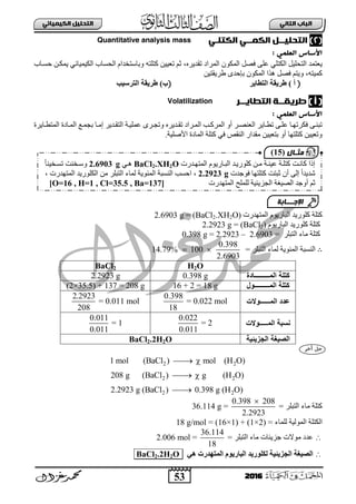 53
ُٖ‫اىثا‬ ‫اىتاب‬ٖ‫اىهٍ٘٘ائ‬ ‫اىتدي٘و‬
2016
(2)ٖ‫اىهٍــ‬ ‫اىتدي٘ــو‬ٖ‫اىهتيـ‬massQuantitative analysis
: ٍٖ‫اىعي‬ ‫األساس‬
ً١ٍ‫ثٌضق‬ ‫٠عضّذ‬ٍٟ‫ثٌىض‬‫ف‬ ٍٝ‫ع‬ٖ‫صمذ٠ش‬ ‫ثٌّشثد‬ ْٛ‫ثٌّى‬ ً‫ظ‬،‫فغبجح‬ ٓ‫٠ّىب‬ ٟ‫ثٌى١ّ١جة‬ ‫ثٌقغجح‬ َ‫ٚدجعضخذث‬ ٗ‫وضٍض‬ ٓ١١‫صع‬ ُ‫ع‬
ٗ‫وّ١ض‬،ٓ١‫ؽش٠مض‬ ٜ‫دئفذ‬ ْٛ‫ثٌّى‬ ‫٘زث‬ ً‫فظ‬ ُ‫ٚ٠ض‬
() ‫أ‬‫اىتطبٝش‬ ‫طشٝقخ‬()‫ة‬‫اىتشلٞت‬ ‫طشٝقخ‬
) ‫أ‬ (‫اىتطاٗــر‬ ‫طرٗلــث‬Volatilization
: ٍٖ‫اىعي‬ ‫األساس‬
‫ثٌّشوب‬ ٚ‫أ‬ ‫ثٌعٕظبش‬ ‫بج٠ش‬‫ب‬‫صط‬ ٝ‫عٍب‬ ‫فىشصٙبج‬ ٝ‫صذٕب‬‫بج٠شر‬‫ب‬‫ثٌّضط‬ ‫ثٌّبجدر‬ ‫دؾّبى‬ ‫بج‬‫ب‬ِ‫إ‬ ‫ثٌضمبذ٠ش‬ ‫عٍّ١بز‬ ٜ‫ٚصؾبش‬ ٖ‫بذ٠ش‬‫ب‬‫صم‬ ‫ثٌّبشثد‬ ‫خ‬
‫ث٤طٍ١ز‬ ‫ثٌّجدر‬ ‫وضٍز‬ ٟ‫ف‬ ‫ثٌٕمض‬ ‫ِمذثس‬ ٓ١١‫دضع‬ ٚ‫أ‬ ‫وضٍضٙج‬ ٓ١١‫ٚصع‬.
‫وٍٛس٠ذ‬ ‫وضٍز‬َٛ٠‫ثٌذجس‬‫ثٌّضٙذسس‬(BaCl2.XH2O)=2.6903 g
‫وٍٛس٠ذ‬ ‫وضٍز‬َٛ٠‫ثٌذجس‬(BaCl2)=2.2923 g
ٍ‫ثٌضذ‬ ‫ِجء‬ ‫وضٍز‬‫ش‬=2.6903–2.2923=0.398 g
∴= ‫ثٌضذٍش‬ ‫ٌّجء‬ ‫ثٌّتٛ٠ز‬ ‫ثٌٕغذز‬
0.398
14.79% 100
2.6903
 
H2OBaCl2
‫المـــــــــادة‬ ‫كتلة‬0.398 g2.2923 g
‫المـــــــــل‬ ‫كتلة‬16 + 2 = 18 g(2×35.5) + 137 = 208 g
‫المــــــلالت‬ ‫عدد‬
0.398
= 0.022 mol
18
2.2923
= 0.011 mol
208
‫المـــــلالت‬ ‫نسبة‬
0.022
= 2
0.011
0.011
= 1
0.011
‫الجويئية‬ ‫الصيغة‬BaCl2.2H2O
2 2
2 2
2 2
1 mol (BaCl ) mol (H O)
208 g (BaCl ) g (H O)
2.2923 g (BaCl ) 0.398 g (H O)
 
 

= ‫ثٌضذٍش‬ ‫ِجء‬ ‫وضٍز‬
0.398 208
36.114 g =
2.2923

= ‫ٌٍّجء‬ ‫ثٌٌّٛ١ز‬ ‫ثٌىضٍز‬(16×1) + (1×2)=18 g/mol
‫عذد‬‫ِٛالس‬‫ؽض٠تجس‬= ‫ثٌضذٍش‬ ‫ِجء‬
36.114
2.006 mol =
18
‫ضٝئٞخ‬ ‫اى‬ ‫اىصٞغخ‬ٜٕ ‫اىَتٖذسد‬ ً٘ٝ‫اىجبس‬ ‫ىني٘سٝذ‬O2.2H2BaCl
‫ثٌّضٙبذسس‬ َٛ٠‫ثٌذبجس‬ ‫وٍٛس٠بذ‬ ٓ‫ِب‬ ‫ع١ٕبز‬ ‫وضٍبز‬ ‫وجٔبش‬ ‫إرث‬BaCl2.XH2Oٟ‫٘ب‬2.6903 gً‫ج‬ٕ١‫صغبخ‬ ‫ٚعبخٕش‬
‫فٛؽذس‬ ‫وضٍضٙج‬ ‫عذضش‬ ْ‫أ‬ ٌٝ‫إ‬ ً‫ث‬‫شذ٠ذ‬2.2923 g،‫ثٌّضٙذسس‬ ‫ثٌىٍٛس٠ذ‬ ِٓ ‫ثٌضذٍش‬ ‫ٌّجء‬ ‫ثٌّتٛ٠ز‬ ‫ثٌٕغذز‬ ‫ثفغخ‬،
‫أٚؽذ‬ ُ‫ع‬‫ثٌظ١غز‬‫ثٌؾض٠ت١ز‬‫ثٌّضٙذسس‬ ‫ٌٍٍّـ‬[O=16 , H=1 , Cl=35.5 , Ba=137]
‫اإلجـــابة‬
‫مثـال‬(15)
 
