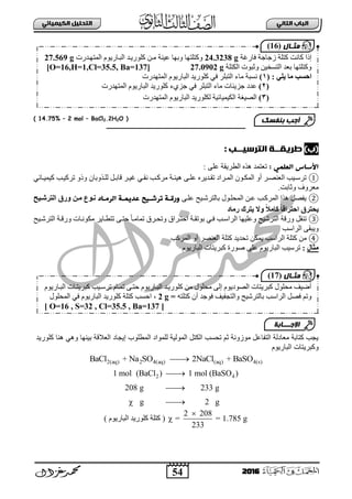 54
ُٖ‫اىثا‬ ‫اىتاب‬ٖ‫اىهٍ٘٘ائ‬ ‫اىتدي٘و‬
2016
( 14.75% – 2 mol – BaCl2.2H2O )
‫ــــــــــــــــــــــــــــــــــــــــــــــــــــ‬‫ـــــــــــــــــــــــــــــ‬
)‫(ب‬: ‫اىترس٘ــب‬ ‫طرٗلــث‬
: ٍٖ‫اىعي‬ ‫األساس‬ٍٝ‫ع‬ ‫ثٌطش٠مز‬ ٖ‫٘ز‬ ‫صعضّذ‬:
①ٟ‫بجة‬‫ب‬١ّ١‫و‬ ‫بخ‬‫ب‬١‫صشو‬ ٚ‫ٚر‬ ْ‫بزٚدج‬‫ب‬ٌٍ ً‫ب‬‫ب‬‫لجد‬ ‫بش‬‫ب‬١‫غ‬ ٟ‫ب‬‫ب‬‫ٔم‬ ‫بخ‬‫ب‬‫ِشو‬ ‫بز‬‫ب‬‫٘١ت‬ ٝ‫ب‬‫ب‬ٍ‫ع‬ ٖ‫بذ٠ش‬‫ب‬‫صم‬ ‫بشثد‬‫ب‬ٌّ‫ث‬ ْٛ‫ب‬‫ب‬‫ثٌّى‬ ٚ‫أ‬ ‫بش‬‫ب‬‫ثٌعٕظ‬ ‫ب١خ‬‫ب‬‫صشع‬
‫ٚعجدش‬ ‫ِعشٚل‬.
②ٝ‫عٍب‬ ‫دجٌضششب١ـ‬ ‫ثٌّقٍبٛي‬ ٓ‫عب‬ ‫ثٌّشوبخ‬ ‫٘زث‬ ً‫٠فظ‬‫عد‬ ‫حرشـ٘ح‬ ‫وركـث‬‫اىرٌـاد‬ ‫ٍٗـث‬‫اىتششاٞح‬ ‫ٗسا‬ ِ‫ٍا‬ ‫ّا٘ع‬
‫ٝحتش‬‫سٍبد‬ ‫ٝتشك‬ ‫ٗال‬ ً‫ل‬ٍ‫مب‬ ً‫ب‬‫احتشاق‬ ‫ا‬
③‫ثٌضششب١ـ‬ ‫ٚسلبز‬ ‫ِىٛٔبجس‬ ‫صضطبج٠ش‬ ٝ‫فضب‬ ً‫ج‬‫صّجِب‬ ‫ٚصقبشق‬ ‫ثفضبشثق‬ ‫دٛصمبز‬ ٟ‫فب‬ ‫ثٌشثعبخ‬ ‫ٚعٍ١ٙج‬ ‫ثٌضشش١ـ‬ ‫ٚسلز‬ ً‫صٕم‬
‫ثٌشثعخ‬ ٝ‫ٚ٠ذم‬
④‫ثٌّشوخ‬ ٚ‫أ‬ ‫ثٌعٕظش‬ ‫وضٍز‬ ‫صقذ٠ذ‬ ٓ‫٠ّى‬ ‫ثٌشثعخ‬ ‫وضٍز‬ ِٓ
‫ٍثبه‬:‫ثٌذ‬ ‫صشع١خ‬‫وذ‬ ‫طٛسر‬ ٍٝ‫ع‬ َٛ٠‫جس‬َٛ٠‫ثٌذجس‬ ‫ش٠ضجس‬
‫كلنرٌد‬ ‫هنا‬ ً‫نه‬ ‫بٌنها‬ ‫العالقة‬ ‫إٌجاد‬ ‫المطلنب‬ ‫للمناد‬ ‫المنلٌة‬ ‫الكتل‬ ‫تحسب‬ ‫ثم‬ ‫منزننة‬ ‫التفاعل‬ ‫معادلة‬ ‫كتابة‬ ‫ٌجب‬
‫البارٌنم‬ ‫نكبرٌتات‬
2(aq) 2 4(aq) (aq) 4(s)BaCl + Na SO 2NaCl + BaSO
2 41 mol (BaCl ) 1 mol (BaSO )
208 g 233 g
g 2 g


 
2 208
= = 1.785 g
233

) َٛ٠‫ثٌذجس‬ ‫وٍٛس٠ذ‬ ‫وضٍز‬ (
َٛ٠‫ثٌذبجس‬ ‫وذش٠ضبجس‬ ‫صشعب١خ‬ َ‫صّبج‬ ٝ‫فضب‬ َٛ٠‫ثٌذبجس‬ ‫وٍٛس٠بذ‬ ِٓ ‫ِقٍٛي‬ ٌٝ‫إ‬ َٛ٠‫ثٌظٛد‬ ‫وذش٠ضجس‬ ‫ِقٍٛي‬ ‫أػ١ا‬
ٗ‫وضٍض‬ ْ‫أ‬ ‫فٛؽذ‬ ‫ٚثٌضؾف١ا‬ ‫دجٌضشش١ـ‬ ‫ثٌشثعخ‬ ً‫فظ‬ ُ‫ٚص‬=2 g،‫ثٌّقٍٛي‬ ٟ‫ف‬ َٛ٠‫ثٌذجس‬ ‫وٍٛس٠ذ‬ ‫وضٍز‬ ‫ثفغخ‬
[ O=16 , S=32 , Cl=35.5 , Ba=137 ]
‫اإلجـــابة‬
‫مثـال‬(17)
‫فجسغز‬ ‫صؽجؽز‬ ‫وضٍز‬ ‫وجٔش‬ ‫إرث‬24.3238 g‫ثٌّضٙبذسس‬ َٛ٠‫ثٌذبجس‬ ‫وٍٛس٠بذ‬ ٓ‫ِب‬ ‫ع١ٕز‬ ‫ٚدٙج‬ ‫ٚوضٍضٙج‬27.569 g
‫ثٌىضٍز‬ ‫ٚعذٛس‬ ٓ١‫ثٌضغخ‬ ‫دعذ‬ ‫ٚوضٍضٙج‬27.0902 g[O=16,H=1,Cl=35.5, Ba=137]
: ٜ‫ٝي‬ ‫ٍب‬ ‫احلت‬(1)‫ثٌّضٙذسس‬ َٛ٠‫ثٌذجس‬ ‫وٍٛس٠ذ‬ ٟ‫ف‬ ‫ثٌضذٍش‬ ‫ِجء‬ ‫ٔغذز‬
(2)ٍ‫ثٌضذ‬ ‫ِجء‬ ‫ؽض٠تجس‬ ‫عذد‬‫ثٌّضٙذسس‬ َٛ٠‫ثٌذجس‬ ‫وٍٛس٠ذ‬ ‫ؽضٞء‬ ٟ‫ف‬ ‫ش‬
(3)‫ثٌّضٙذسس‬ َٛ٠‫ثٌذجس‬ ‫ٌىٍٛس٠ذ‬ ‫ثٌى١ّ١جة١ز‬ ‫ثٌظ١غز‬
‫بنفسك‬ ‫أجب‬
‫مثـال‬(16)
 